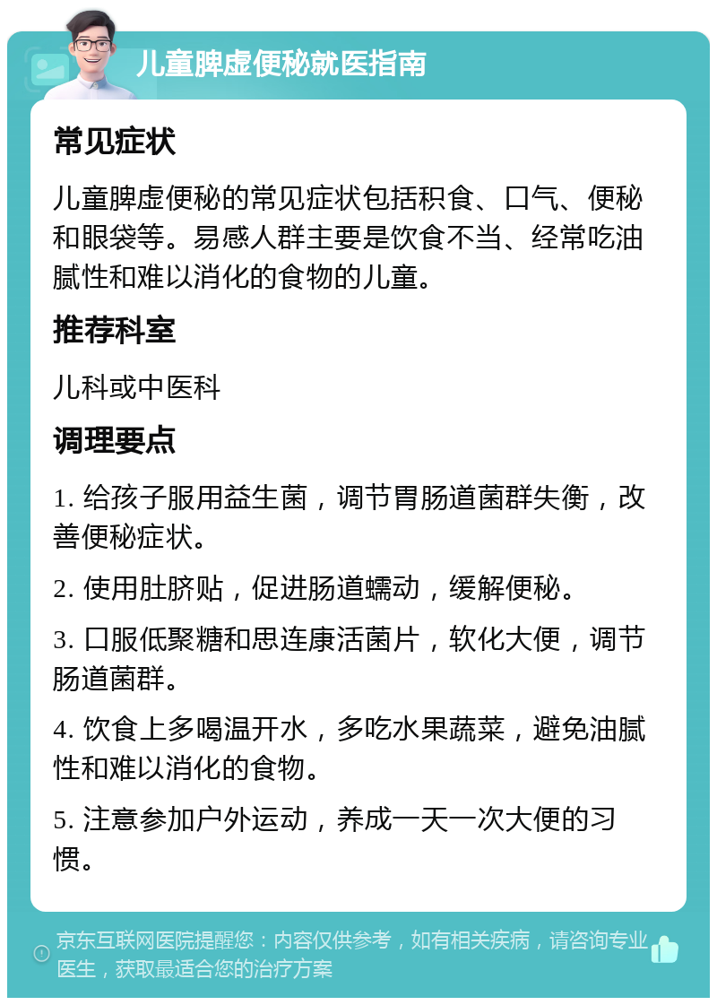 儿童脾虚便秘就医指南 常见症状 儿童脾虚便秘的常见症状包括积食、口气、便秘和眼袋等。易感人群主要是饮食不当、经常吃油腻性和难以消化的食物的儿童。 推荐科室 儿科或中医科 调理要点 1. 给孩子服用益生菌，调节胃肠道菌群失衡，改善便秘症状。 2. 使用肚脐贴，促进肠道蠕动，缓解便秘。 3. 口服低聚糖和思连康活菌片，软化大便，调节肠道菌群。 4. 饮食上多喝温开水，多吃水果蔬菜，避免油腻性和难以消化的食物。 5. 注意参加户外运动，养成一天一次大便的习惯。