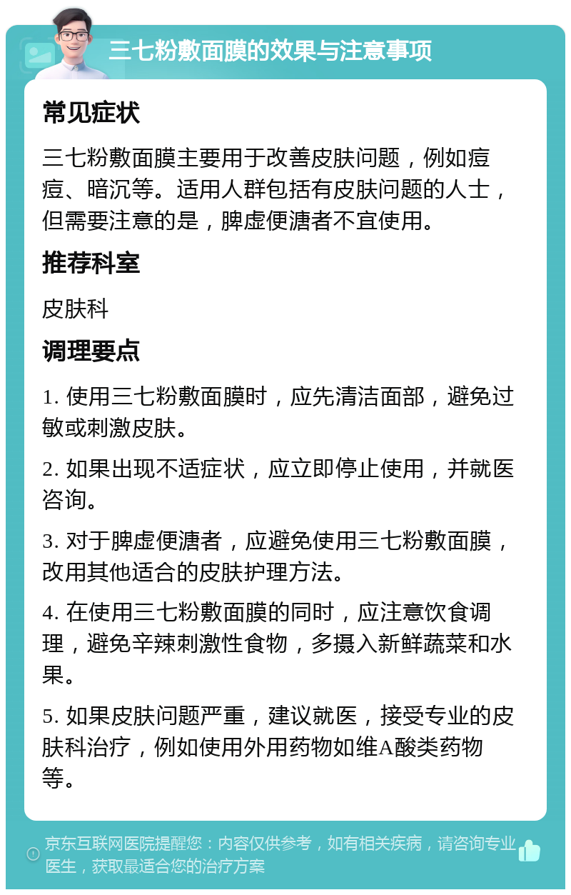 三七粉敷面膜的效果与注意事项 常见症状 三七粉敷面膜主要用于改善皮肤问题，例如痘痘、暗沉等。适用人群包括有皮肤问题的人士，但需要注意的是，脾虚便溏者不宜使用。 推荐科室 皮肤科 调理要点 1. 使用三七粉敷面膜时，应先清洁面部，避免过敏或刺激皮肤。 2. 如果出现不适症状，应立即停止使用，并就医咨询。 3. 对于脾虚便溏者，应避免使用三七粉敷面膜，改用其他适合的皮肤护理方法。 4. 在使用三七粉敷面膜的同时，应注意饮食调理，避免辛辣刺激性食物，多摄入新鲜蔬菜和水果。 5. 如果皮肤问题严重，建议就医，接受专业的皮肤科治疗，例如使用外用药物如维A酸类药物等。