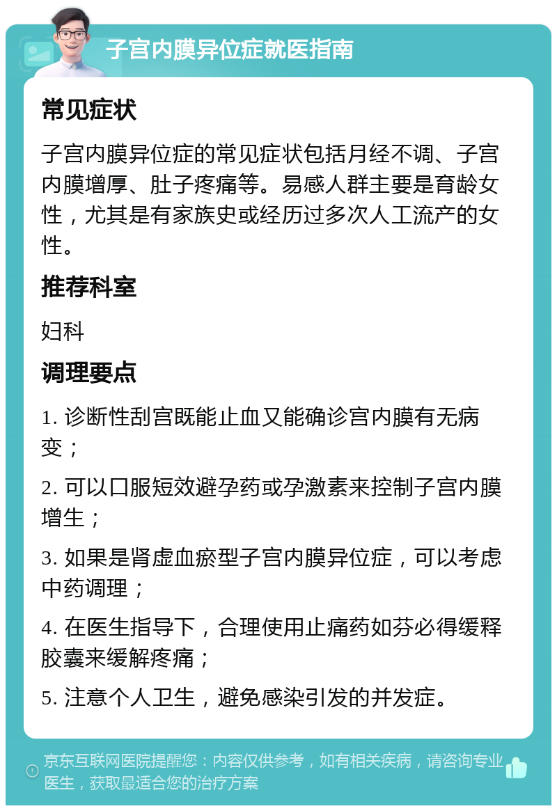 子宫内膜异位症就医指南 常见症状 子宫内膜异位症的常见症状包括月经不调、子宫内膜增厚、肚子疼痛等。易感人群主要是育龄女性，尤其是有家族史或经历过多次人工流产的女性。 推荐科室 妇科 调理要点 1. 诊断性刮宫既能止血又能确诊宫内膜有无病变； 2. 可以口服短效避孕药或孕激素来控制子宫内膜增生； 3. 如果是肾虚血瘀型子宫内膜异位症，可以考虑中药调理； 4. 在医生指导下，合理使用止痛药如芬必得缓释胶囊来缓解疼痛； 5. 注意个人卫生，避免感染引发的并发症。