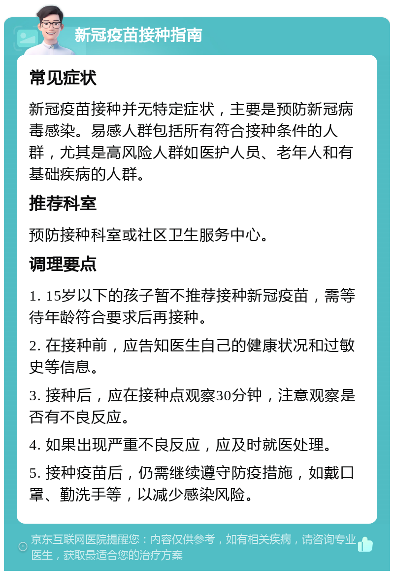 新冠疫苗接种指南 常见症状 新冠疫苗接种并无特定症状，主要是预防新冠病毒感染。易感人群包括所有符合接种条件的人群，尤其是高风险人群如医护人员、老年人和有基础疾病的人群。 推荐科室 预防接种科室或社区卫生服务中心。 调理要点 1. 15岁以下的孩子暂不推荐接种新冠疫苗，需等待年龄符合要求后再接种。 2. 在接种前，应告知医生自己的健康状况和过敏史等信息。 3. 接种后，应在接种点观察30分钟，注意观察是否有不良反应。 4. 如果出现严重不良反应，应及时就医处理。 5. 接种疫苗后，仍需继续遵守防疫措施，如戴口罩、勤洗手等，以减少感染风险。