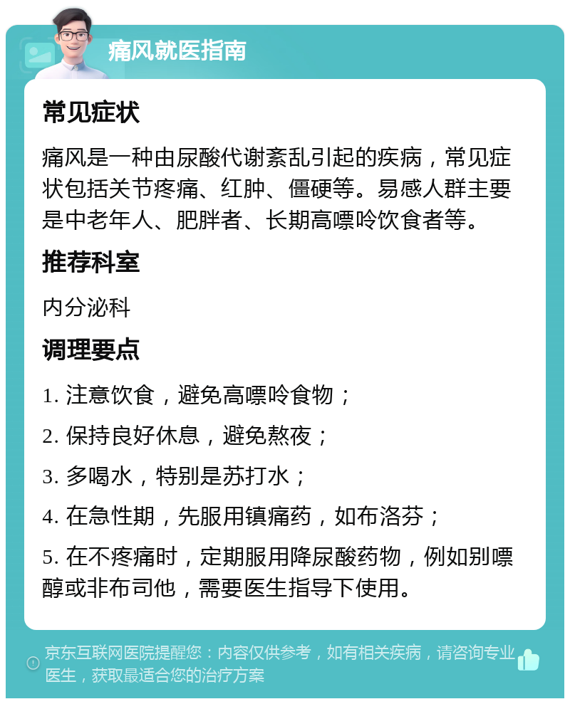 痛风就医指南 常见症状 痛风是一种由尿酸代谢紊乱引起的疾病，常见症状包括关节疼痛、红肿、僵硬等。易感人群主要是中老年人、肥胖者、长期高嘌呤饮食者等。 推荐科室 内分泌科 调理要点 1. 注意饮食，避免高嘌呤食物； 2. 保持良好休息，避免熬夜； 3. 多喝水，特别是苏打水； 4. 在急性期，先服用镇痛药，如布洛芬； 5. 在不疼痛时，定期服用降尿酸药物，例如别嘌醇或非布司他，需要医生指导下使用。