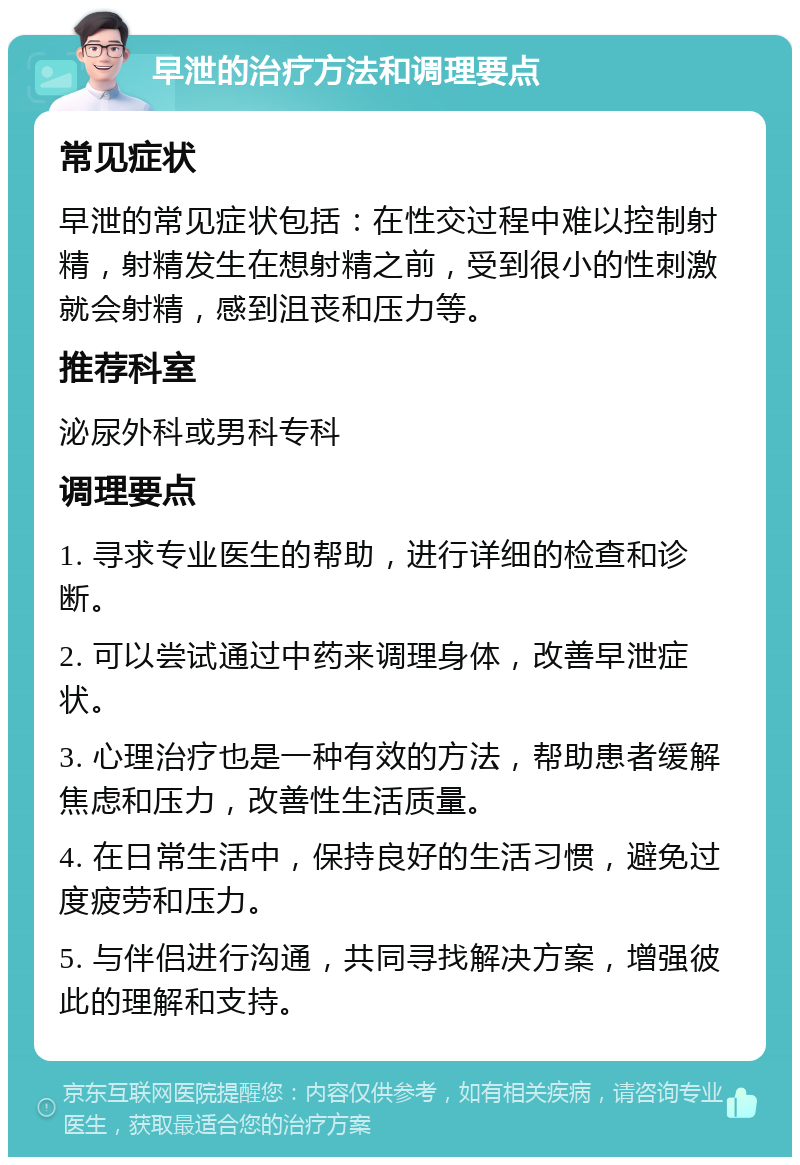 早泄的治疗方法和调理要点 常见症状 早泄的常见症状包括：在性交过程中难以控制射精，射精发生在想射精之前，受到很小的性刺激就会射精，感到沮丧和压力等。 推荐科室 泌尿外科或男科专科 调理要点 1. 寻求专业医生的帮助，进行详细的检查和诊断。 2. 可以尝试通过中药来调理身体，改善早泄症状。 3. 心理治疗也是一种有效的方法，帮助患者缓解焦虑和压力，改善性生活质量。 4. 在日常生活中，保持良好的生活习惯，避免过度疲劳和压力。 5. 与伴侣进行沟通，共同寻找解决方案，增强彼此的理解和支持。