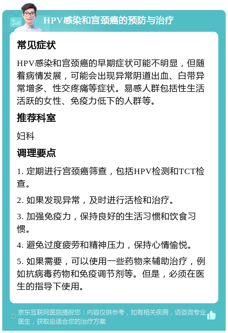 HPV感染和宫颈癌的预防与治疗 常见症状 HPV感染和宫颈癌的早期症状可能不明显，但随着病情发展，可能会出现异常阴道出血、白带异常增多、性交疼痛等症状。易感人群包括性生活活跃的女性、免疫力低下的人群等。 推荐科室 妇科 调理要点 1. 定期进行宫颈癌筛查，包括HPV检测和TCT检查。 2. 如果发现异常，及时进行活检和治疗。 3. 加强免疫力，保持良好的生活习惯和饮食习惯。 4. 避免过度疲劳和精神压力，保持心情愉悦。 5. 如果需要，可以使用一些药物来辅助治疗，例如抗病毒药物和免疫调节剂等。但是，必须在医生的指导下使用。