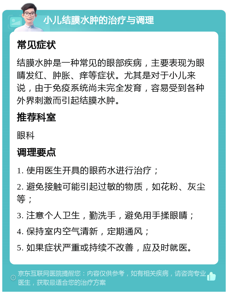 小儿结膜水肿的治疗与调理 常见症状 结膜水肿是一种常见的眼部疾病，主要表现为眼睛发红、肿胀、痒等症状。尤其是对于小儿来说，由于免疫系统尚未完全发育，容易受到各种外界刺激而引起结膜水肿。 推荐科室 眼科 调理要点 1. 使用医生开具的眼药水进行治疗； 2. 避免接触可能引起过敏的物质，如花粉、灰尘等； 3. 注意个人卫生，勤洗手，避免用手揉眼睛； 4. 保持室内空气清新，定期通风； 5. 如果症状严重或持续不改善，应及时就医。