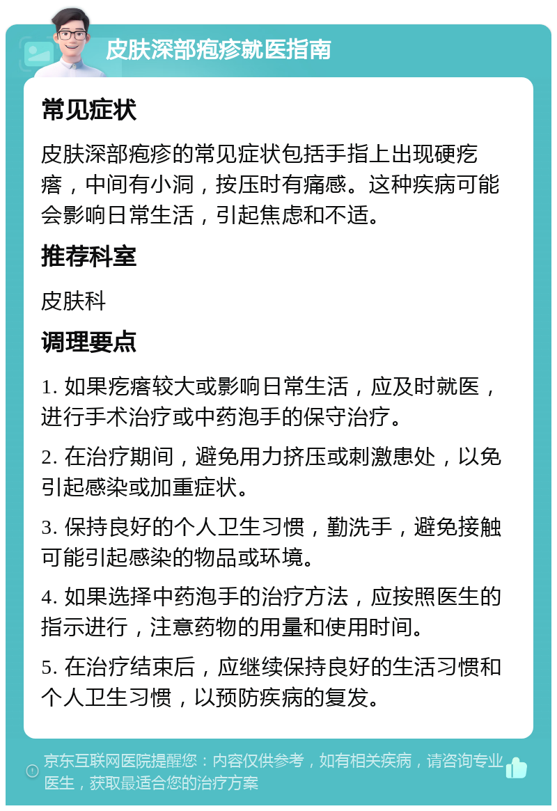 皮肤深部疱疹就医指南 常见症状 皮肤深部疱疹的常见症状包括手指上出现硬疙瘩，中间有小洞，按压时有痛感。这种疾病可能会影响日常生活，引起焦虑和不适。 推荐科室 皮肤科 调理要点 1. 如果疙瘩较大或影响日常生活，应及时就医，进行手术治疗或中药泡手的保守治疗。 2. 在治疗期间，避免用力挤压或刺激患处，以免引起感染或加重症状。 3. 保持良好的个人卫生习惯，勤洗手，避免接触可能引起感染的物品或环境。 4. 如果选择中药泡手的治疗方法，应按照医生的指示进行，注意药物的用量和使用时间。 5. 在治疗结束后，应继续保持良好的生活习惯和个人卫生习惯，以预防疾病的复发。