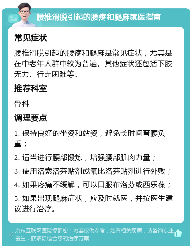 腰椎滑脱引起的腰疼和腿麻就医指南 常见症状 腰椎滑脱引起的腰疼和腿麻是常见症状，尤其是在中老年人群中较为普遍。其他症状还包括下肢无力、行走困难等。 推荐科室 骨科 调理要点 1. 保持良好的坐姿和站姿，避免长时间弯腰负重； 2. 适当进行腰部锻炼，增强腰部肌肉力量； 3. 使用洛索洛芬贴剂或氟比洛芬贴剂进行外敷； 4. 如果疼痛不缓解，可以口服布洛芬或西乐葆； 5. 如果出现腿麻症状，应及时就医，并按医生建议进行治疗。