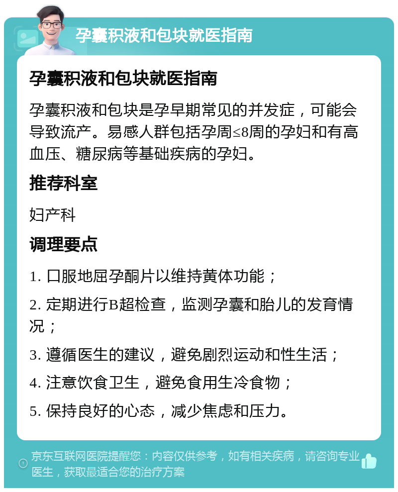 孕囊积液和包块就医指南 孕囊积液和包块就医指南 孕囊积液和包块是孕早期常见的并发症，可能会导致流产。易感人群包括孕周≤8周的孕妇和有高血压、糖尿病等基础疾病的孕妇。 推荐科室 妇产科 调理要点 1. 口服地屈孕酮片以维持黄体功能； 2. 定期进行B超检查，监测孕囊和胎儿的发育情况； 3. 遵循医生的建议，避免剧烈运动和性生活； 4. 注意饮食卫生，避免食用生冷食物； 5. 保持良好的心态，减少焦虑和压力。