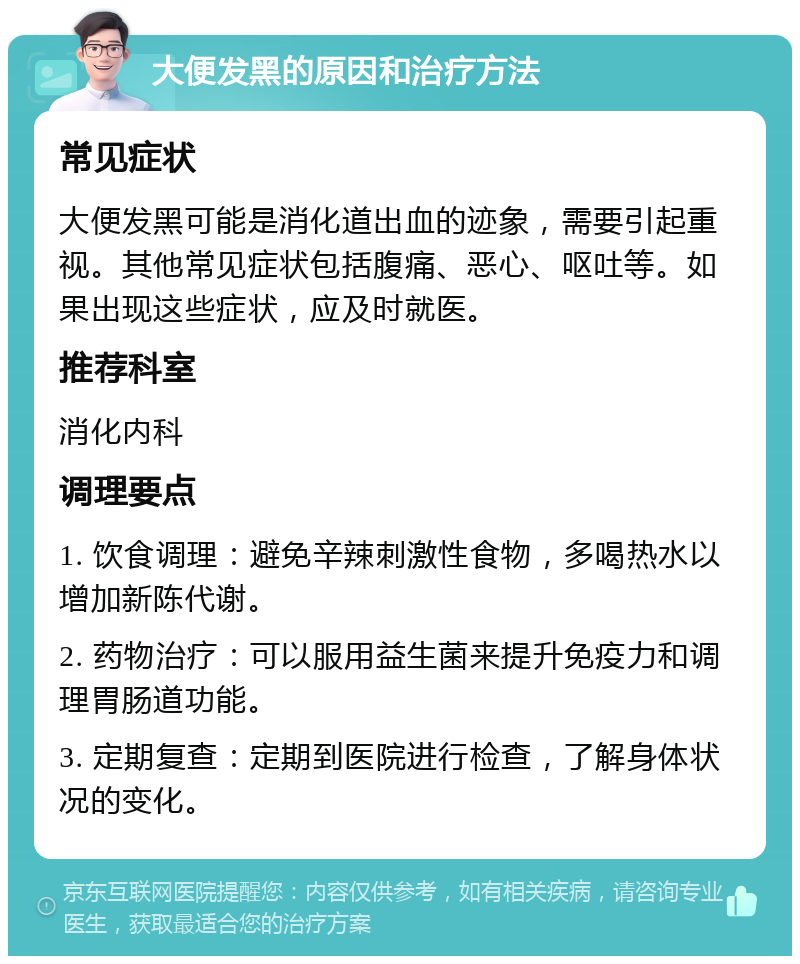 大便发黑的原因和治疗方法 常见症状 大便发黑可能是消化道出血的迹象，需要引起重视。其他常见症状包括腹痛、恶心、呕吐等。如果出现这些症状，应及时就医。 推荐科室 消化内科 调理要点 1. 饮食调理：避免辛辣刺激性食物，多喝热水以增加新陈代谢。 2. 药物治疗：可以服用益生菌来提升免疫力和调理胃肠道功能。 3. 定期复查：定期到医院进行检查，了解身体状况的变化。