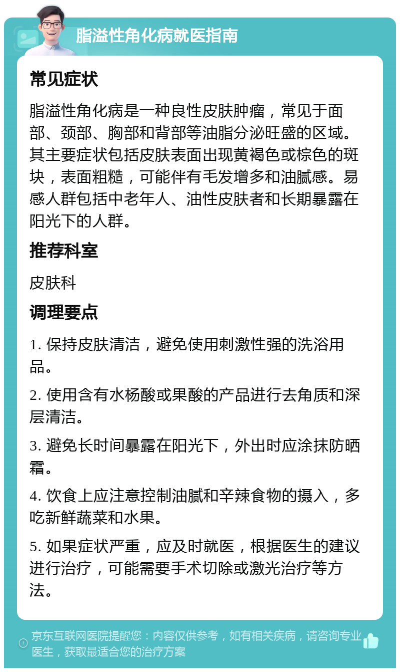 脂溢性角化病就医指南 常见症状 脂溢性角化病是一种良性皮肤肿瘤，常见于面部、颈部、胸部和背部等油脂分泌旺盛的区域。其主要症状包括皮肤表面出现黄褐色或棕色的斑块，表面粗糙，可能伴有毛发增多和油腻感。易感人群包括中老年人、油性皮肤者和长期暴露在阳光下的人群。 推荐科室 皮肤科 调理要点 1. 保持皮肤清洁，避免使用刺激性强的洗浴用品。 2. 使用含有水杨酸或果酸的产品进行去角质和深层清洁。 3. 避免长时间暴露在阳光下，外出时应涂抹防晒霜。 4. 饮食上应注意控制油腻和辛辣食物的摄入，多吃新鲜蔬菜和水果。 5. 如果症状严重，应及时就医，根据医生的建议进行治疗，可能需要手术切除或激光治疗等方法。