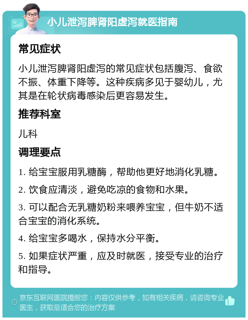 小儿泄泻脾肾阳虚泻就医指南 常见症状 小儿泄泻脾肾阳虚泻的常见症状包括腹泻、食欲不振、体重下降等。这种疾病多见于婴幼儿，尤其是在轮状病毒感染后更容易发生。 推荐科室 儿科 调理要点 1. 给宝宝服用乳糖酶，帮助他更好地消化乳糖。 2. 饮食应清淡，避免吃凉的食物和水果。 3. 可以配合无乳糖奶粉来喂养宝宝，但牛奶不适合宝宝的消化系统。 4. 给宝宝多喝水，保持水分平衡。 5. 如果症状严重，应及时就医，接受专业的治疗和指导。