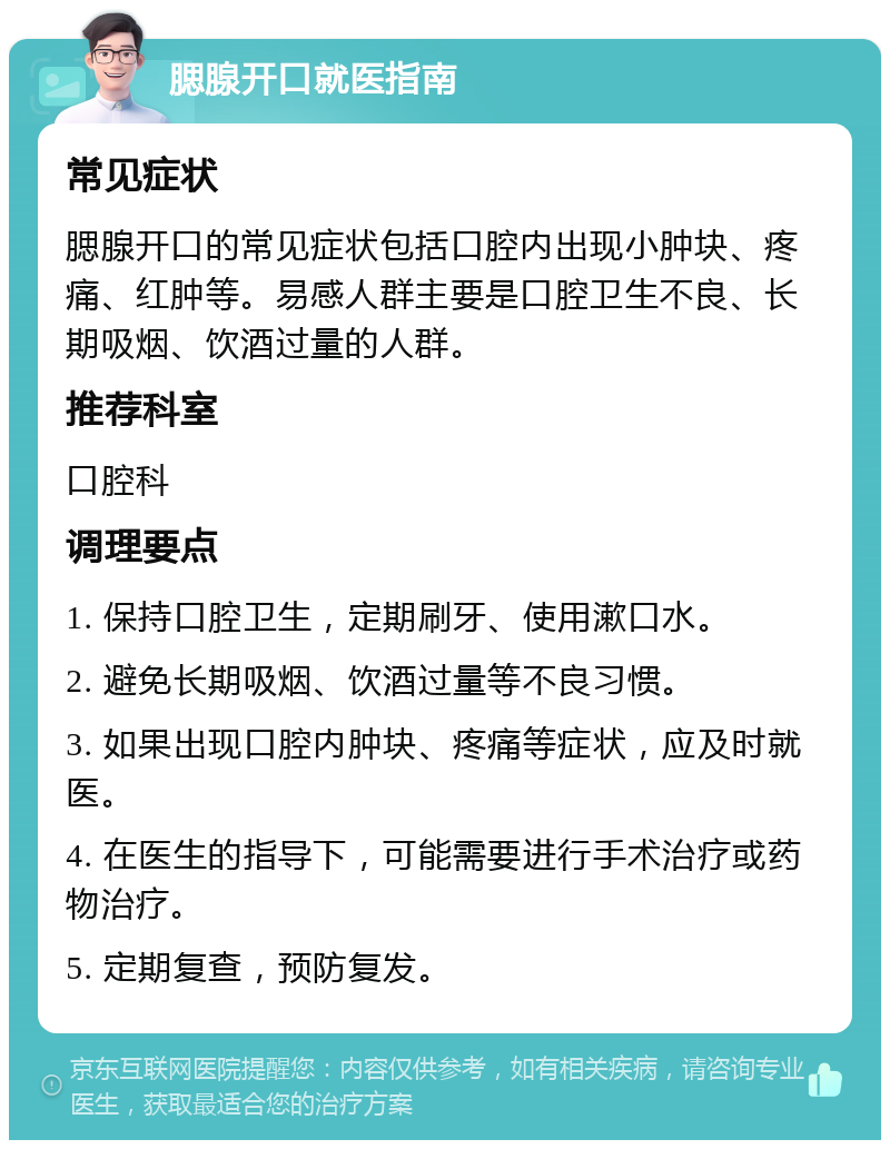 腮腺开口就医指南 常见症状 腮腺开口的常见症状包括口腔内出现小肿块、疼痛、红肿等。易感人群主要是口腔卫生不良、长期吸烟、饮酒过量的人群。 推荐科室 口腔科 调理要点 1. 保持口腔卫生，定期刷牙、使用漱口水。 2. 避免长期吸烟、饮酒过量等不良习惯。 3. 如果出现口腔内肿块、疼痛等症状，应及时就医。 4. 在医生的指导下，可能需要进行手术治疗或药物治疗。 5. 定期复查，预防复发。