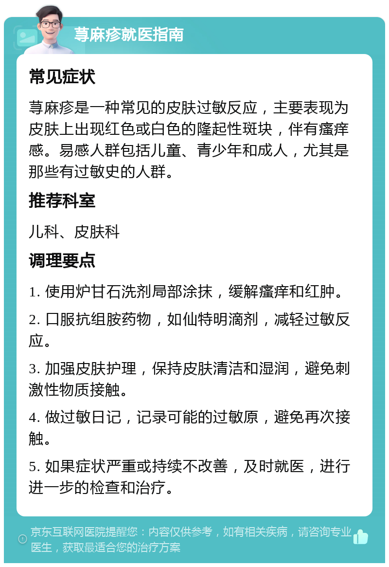 荨麻疹就医指南 常见症状 荨麻疹是一种常见的皮肤过敏反应，主要表现为皮肤上出现红色或白色的隆起性斑块，伴有瘙痒感。易感人群包括儿童、青少年和成人，尤其是那些有过敏史的人群。 推荐科室 儿科、皮肤科 调理要点 1. 使用炉甘石洗剂局部涂抹，缓解瘙痒和红肿。 2. 口服抗组胺药物，如仙特明滴剂，减轻过敏反应。 3. 加强皮肤护理，保持皮肤清洁和湿润，避免刺激性物质接触。 4. 做过敏日记，记录可能的过敏原，避免再次接触。 5. 如果症状严重或持续不改善，及时就医，进行进一步的检查和治疗。