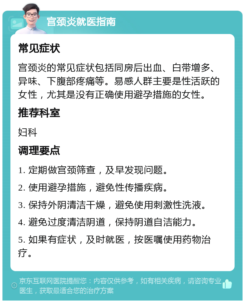 宫颈炎就医指南 常见症状 宫颈炎的常见症状包括同房后出血、白带增多、异味、下腹部疼痛等。易感人群主要是性活跃的女性，尤其是没有正确使用避孕措施的女性。 推荐科室 妇科 调理要点 1. 定期做宫颈筛查，及早发现问题。 2. 使用避孕措施，避免性传播疾病。 3. 保持外阴清洁干燥，避免使用刺激性洗液。 4. 避免过度清洁阴道，保持阴道自洁能力。 5. 如果有症状，及时就医，按医嘱使用药物治疗。