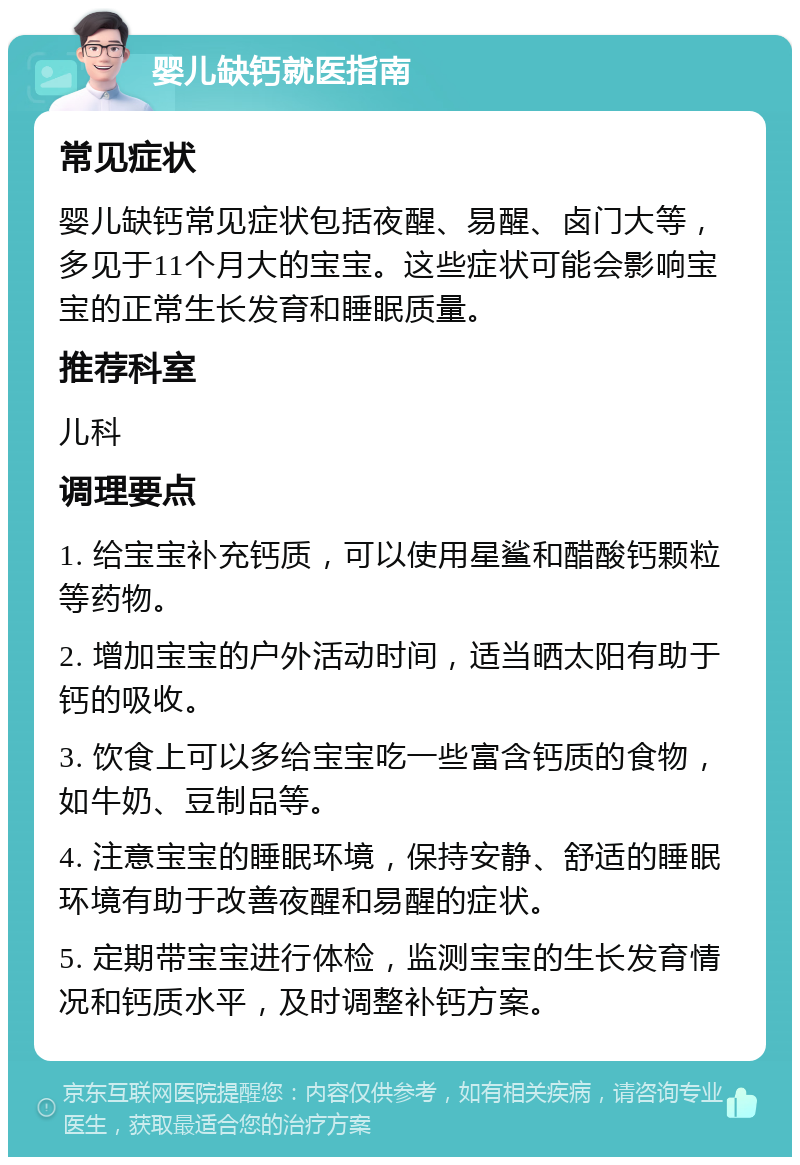 婴儿缺钙就医指南 常见症状 婴儿缺钙常见症状包括夜醒、易醒、卤门大等，多见于11个月大的宝宝。这些症状可能会影响宝宝的正常生长发育和睡眠质量。 推荐科室 儿科 调理要点 1. 给宝宝补充钙质，可以使用星鲨和醋酸钙颗粒等药物。 2. 增加宝宝的户外活动时间，适当晒太阳有助于钙的吸收。 3. 饮食上可以多给宝宝吃一些富含钙质的食物，如牛奶、豆制品等。 4. 注意宝宝的睡眠环境，保持安静、舒适的睡眠环境有助于改善夜醒和易醒的症状。 5. 定期带宝宝进行体检，监测宝宝的生长发育情况和钙质水平，及时调整补钙方案。