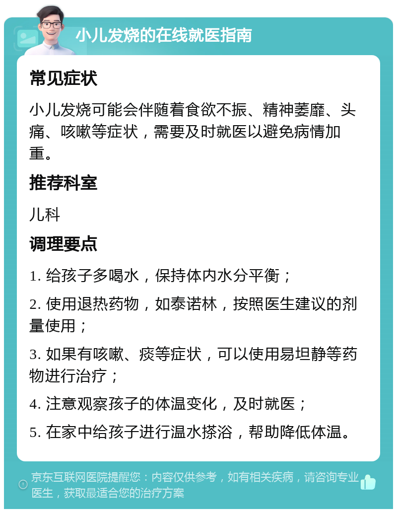 小儿发烧的在线就医指南 常见症状 小儿发烧可能会伴随着食欲不振、精神萎靡、头痛、咳嗽等症状，需要及时就医以避免病情加重。 推荐科室 儿科 调理要点 1. 给孩子多喝水，保持体内水分平衡； 2. 使用退热药物，如泰诺林，按照医生建议的剂量使用； 3. 如果有咳嗽、痰等症状，可以使用易坦静等药物进行治疗； 4. 注意观察孩子的体温变化，及时就医； 5. 在家中给孩子进行温水搽浴，帮助降低体温。