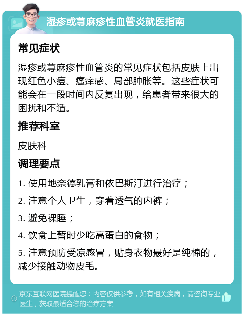 湿疹或荨麻疹性血管炎就医指南 常见症状 湿疹或荨麻疹性血管炎的常见症状包括皮肤上出现红色小痘、瘙痒感、局部肿胀等。这些症状可能会在一段时间内反复出现，给患者带来很大的困扰和不适。 推荐科室 皮肤科 调理要点 1. 使用地奈德乳膏和依巴斯汀进行治疗； 2. 注意个人卫生，穿着透气的内裤； 3. 避免裸睡； 4. 饮食上暂时少吃高蛋白的食物； 5. 注意预防受凉感冒，贴身衣物最好是纯棉的，减少接触动物皮毛。