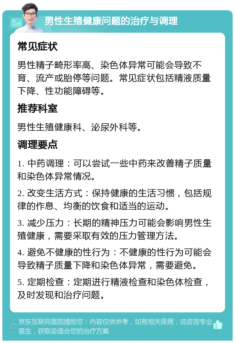 男性生殖健康问题的治疗与调理 常见症状 男性精子畸形率高、染色体异常可能会导致不育、流产或胎停等问题。常见症状包括精液质量下降、性功能障碍等。 推荐科室 男性生殖健康科、泌尿外科等。 调理要点 1. 中药调理：可以尝试一些中药来改善精子质量和染色体异常情况。 2. 改变生活方式：保持健康的生活习惯，包括规律的作息、均衡的饮食和适当的运动。 3. 减少压力：长期的精神压力可能会影响男性生殖健康，需要采取有效的压力管理方法。 4. 避免不健康的性行为：不健康的性行为可能会导致精子质量下降和染色体异常，需要避免。 5. 定期检查：定期进行精液检查和染色体检查，及时发现和治疗问题。