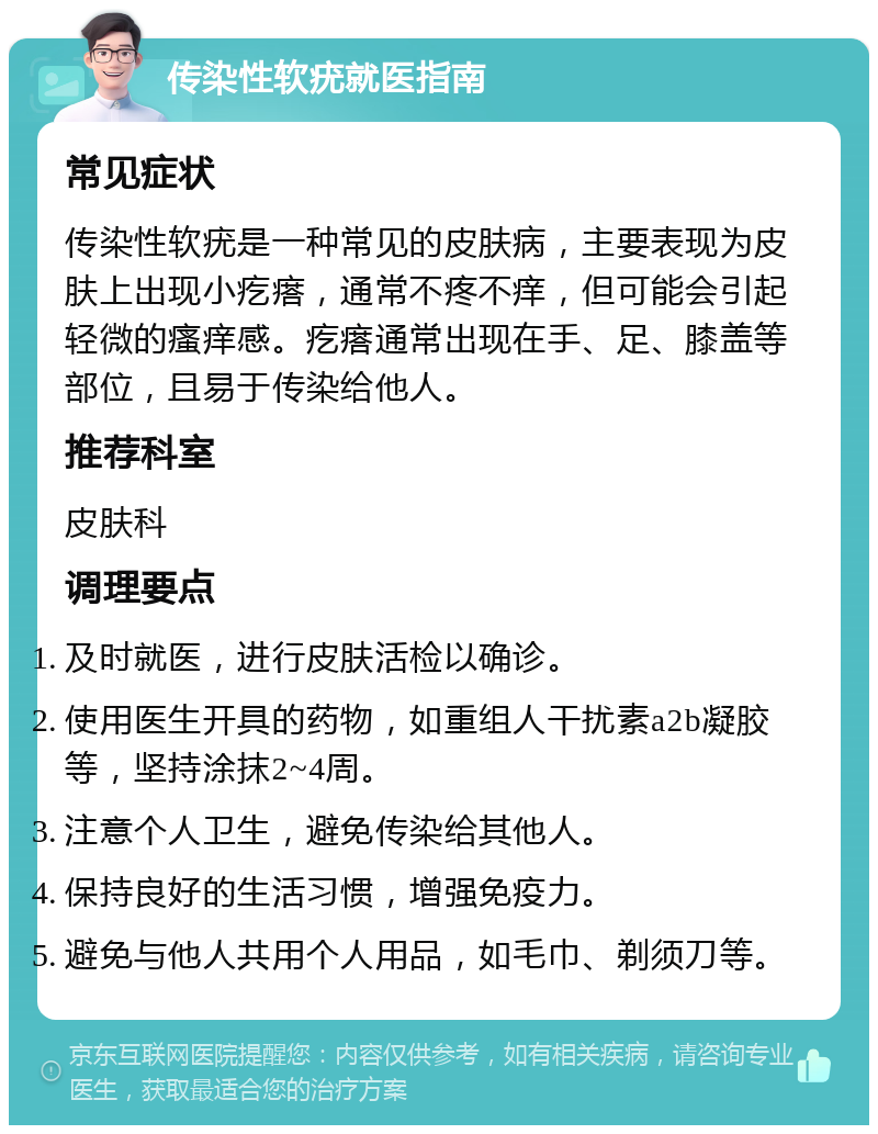 传染性软疣就医指南 常见症状 传染性软疣是一种常见的皮肤病，主要表现为皮肤上出现小疙瘩，通常不疼不痒，但可能会引起轻微的瘙痒感。疙瘩通常出现在手、足、膝盖等部位，且易于传染给他人。 推荐科室 皮肤科 调理要点 及时就医，进行皮肤活检以确诊。 使用医生开具的药物，如重组人干扰素a2b凝胶等，坚持涂抹2~4周。 注意个人卫生，避免传染给其他人。 保持良好的生活习惯，增强免疫力。 避免与他人共用个人用品，如毛巾、剃须刀等。