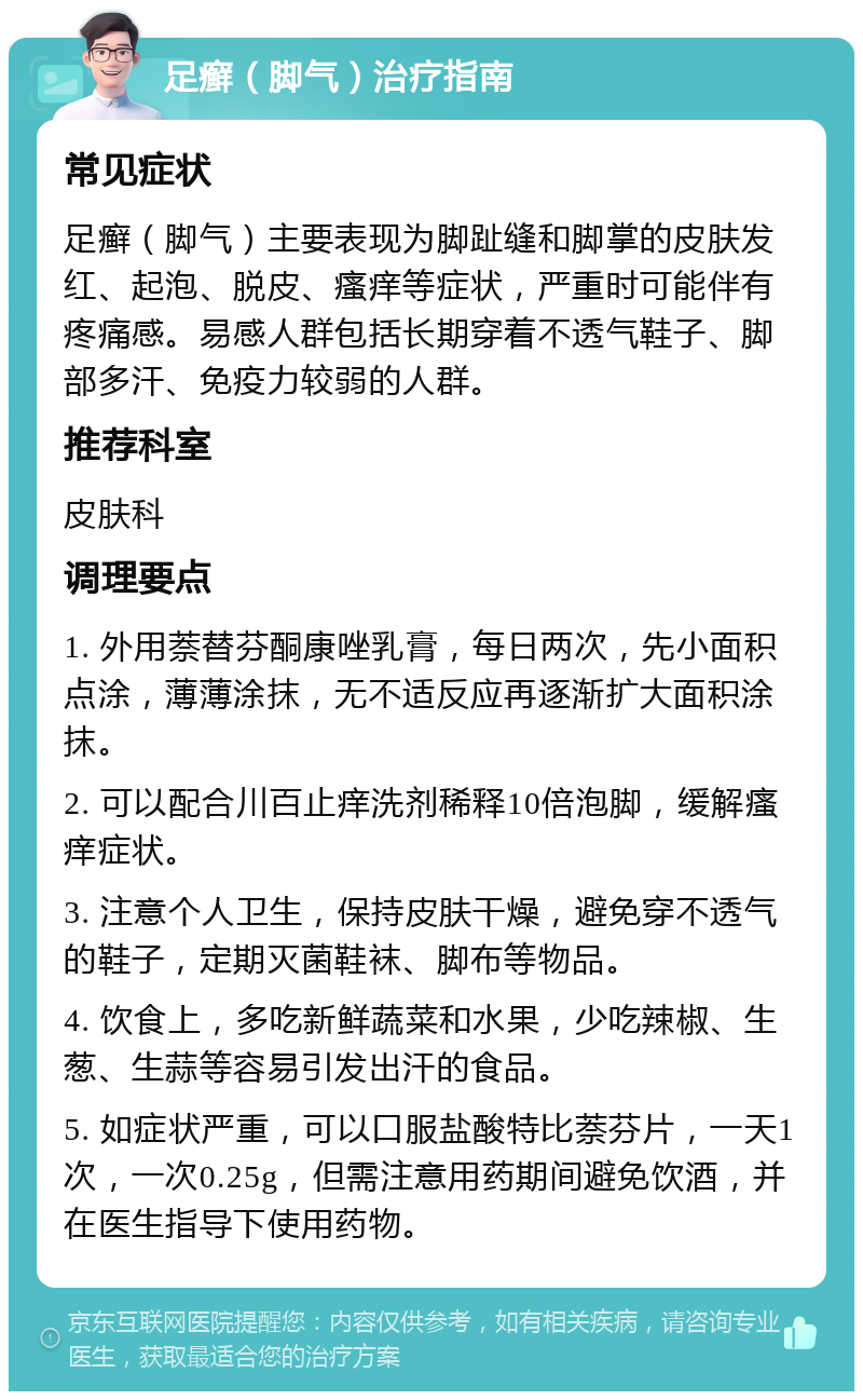 足癣（脚气）治疗指南 常见症状 足癣（脚气）主要表现为脚趾缝和脚掌的皮肤发红、起泡、脱皮、瘙痒等症状，严重时可能伴有疼痛感。易感人群包括长期穿着不透气鞋子、脚部多汗、免疫力较弱的人群。 推荐科室 皮肤科 调理要点 1. 外用萘替芬酮康唑乳膏，每日两次，先小面积点涂，薄薄涂抹，无不适反应再逐渐扩大面积涂抹。 2. 可以配合川百止痒洗剂稀释10倍泡脚，缓解瘙痒症状。 3. 注意个人卫生，保持皮肤干燥，避免穿不透气的鞋子，定期灭菌鞋袜、脚布等物品。 4. 饮食上，多吃新鲜蔬菜和水果，少吃辣椒、生葱、生蒜等容易引发出汗的食品。 5. 如症状严重，可以口服盐酸特比萘芬片，一天1次，一次0.25g，但需注意用药期间避免饮酒，并在医生指导下使用药物。