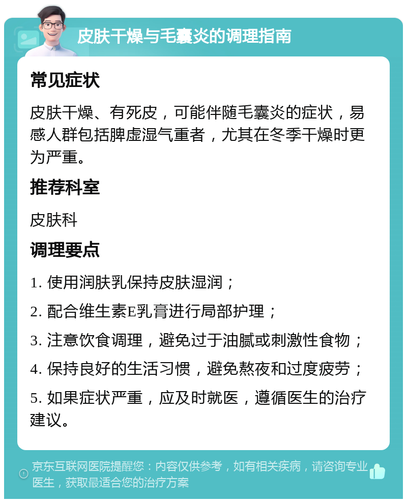 皮肤干燥与毛囊炎的调理指南 常见症状 皮肤干燥、有死皮，可能伴随毛囊炎的症状，易感人群包括脾虚湿气重者，尤其在冬季干燥时更为严重。 推荐科室 皮肤科 调理要点 1. 使用润肤乳保持皮肤湿润； 2. 配合维生素E乳膏进行局部护理； 3. 注意饮食调理，避免过于油腻或刺激性食物； 4. 保持良好的生活习惯，避免熬夜和过度疲劳； 5. 如果症状严重，应及时就医，遵循医生的治疗建议。