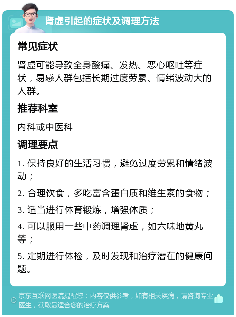 肾虚引起的症状及调理方法 常见症状 肾虚可能导致全身酸痛、发热、恶心呕吐等症状，易感人群包括长期过度劳累、情绪波动大的人群。 推荐科室 内科或中医科 调理要点 1. 保持良好的生活习惯，避免过度劳累和情绪波动； 2. 合理饮食，多吃富含蛋白质和维生素的食物； 3. 适当进行体育锻炼，增强体质； 4. 可以服用一些中药调理肾虚，如六味地黄丸等； 5. 定期进行体检，及时发现和治疗潜在的健康问题。