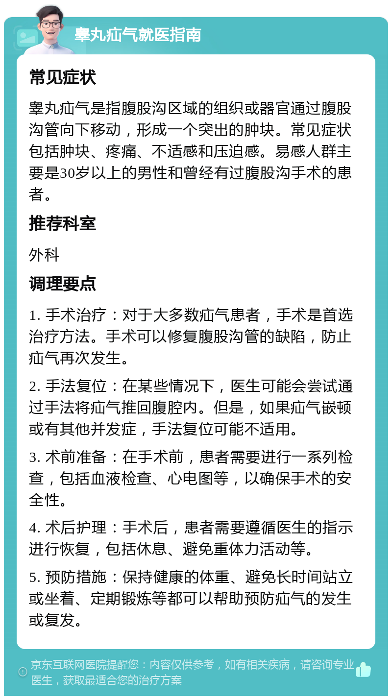 睾丸疝气就医指南 常见症状 睾丸疝气是指腹股沟区域的组织或器官通过腹股沟管向下移动，形成一个突出的肿块。常见症状包括肿块、疼痛、不适感和压迫感。易感人群主要是30岁以上的男性和曾经有过腹股沟手术的患者。 推荐科室 外科 调理要点 1. 手术治疗：对于大多数疝气患者，手术是首选治疗方法。手术可以修复腹股沟管的缺陷，防止疝气再次发生。 2. 手法复位：在某些情况下，医生可能会尝试通过手法将疝气推回腹腔内。但是，如果疝气嵌顿或有其他并发症，手法复位可能不适用。 3. 术前准备：在手术前，患者需要进行一系列检查，包括血液检查、心电图等，以确保手术的安全性。 4. 术后护理：手术后，患者需要遵循医生的指示进行恢复，包括休息、避免重体力活动等。 5. 预防措施：保持健康的体重、避免长时间站立或坐着、定期锻炼等都可以帮助预防疝气的发生或复发。