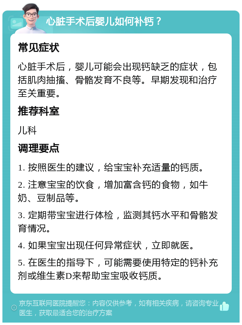 心脏手术后婴儿如何补钙？ 常见症状 心脏手术后，婴儿可能会出现钙缺乏的症状，包括肌肉抽搐、骨骼发育不良等。早期发现和治疗至关重要。 推荐科室 儿科 调理要点 1. 按照医生的建议，给宝宝补充适量的钙质。 2. 注意宝宝的饮食，增加富含钙的食物，如牛奶、豆制品等。 3. 定期带宝宝进行体检，监测其钙水平和骨骼发育情况。 4. 如果宝宝出现任何异常症状，立即就医。 5. 在医生的指导下，可能需要使用特定的钙补充剂或维生素D来帮助宝宝吸收钙质。