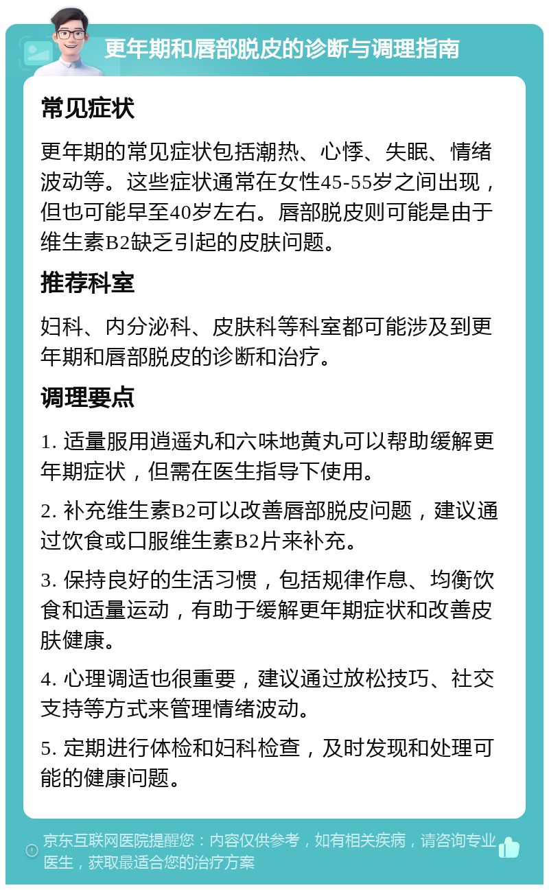 更年期和唇部脱皮的诊断与调理指南 常见症状 更年期的常见症状包括潮热、心悸、失眠、情绪波动等。这些症状通常在女性45-55岁之间出现，但也可能早至40岁左右。唇部脱皮则可能是由于维生素B2缺乏引起的皮肤问题。 推荐科室 妇科、内分泌科、皮肤科等科室都可能涉及到更年期和唇部脱皮的诊断和治疗。 调理要点 1. 适量服用逍遥丸和六味地黄丸可以帮助缓解更年期症状，但需在医生指导下使用。 2. 补充维生素B2可以改善唇部脱皮问题，建议通过饮食或口服维生素B2片来补充。 3. 保持良好的生活习惯，包括规律作息、均衡饮食和适量运动，有助于缓解更年期症状和改善皮肤健康。 4. 心理调适也很重要，建议通过放松技巧、社交支持等方式来管理情绪波动。 5. 定期进行体检和妇科检查，及时发现和处理可能的健康问题。