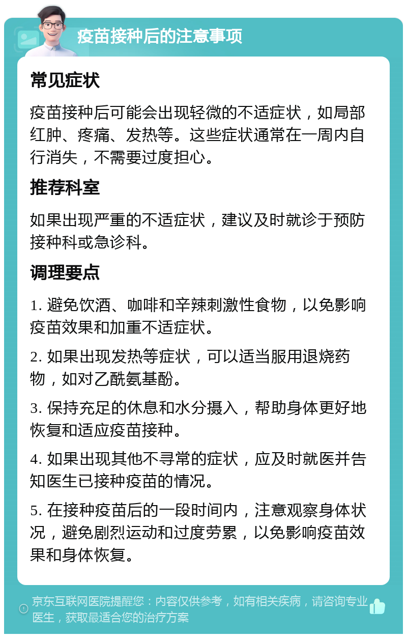 疫苗接种后的注意事项 常见症状 疫苗接种后可能会出现轻微的不适症状，如局部红肿、疼痛、发热等。这些症状通常在一周内自行消失，不需要过度担心。 推荐科室 如果出现严重的不适症状，建议及时就诊于预防接种科或急诊科。 调理要点 1. 避免饮酒、咖啡和辛辣刺激性食物，以免影响疫苗效果和加重不适症状。 2. 如果出现发热等症状，可以适当服用退烧药物，如对乙酰氨基酚。 3. 保持充足的休息和水分摄入，帮助身体更好地恢复和适应疫苗接种。 4. 如果出现其他不寻常的症状，应及时就医并告知医生已接种疫苗的情况。 5. 在接种疫苗后的一段时间内，注意观察身体状况，避免剧烈运动和过度劳累，以免影响疫苗效果和身体恢复。