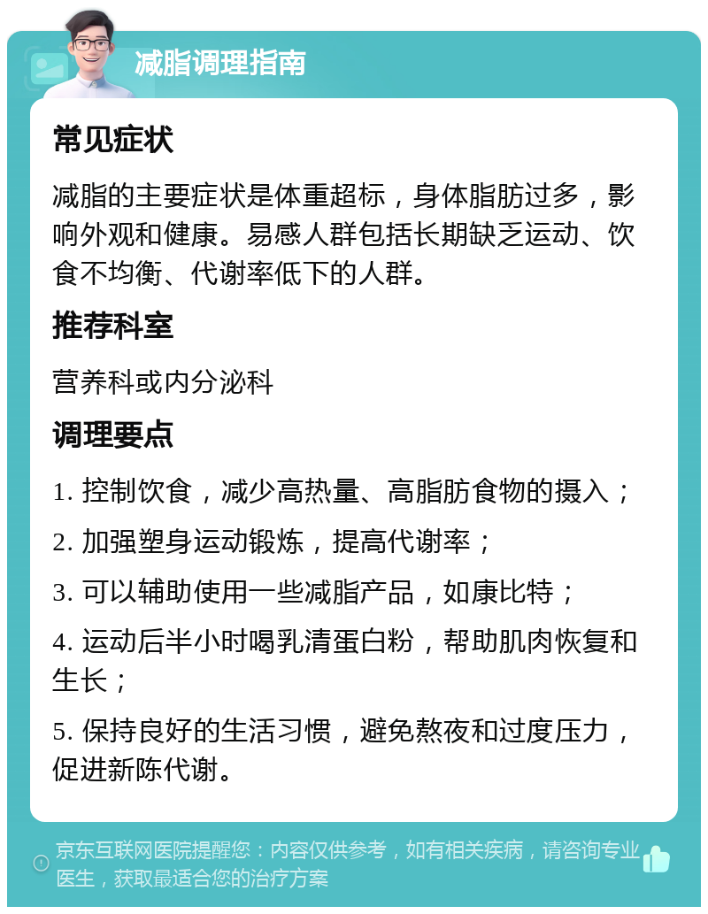 减脂调理指南 常见症状 减脂的主要症状是体重超标，身体脂肪过多，影响外观和健康。易感人群包括长期缺乏运动、饮食不均衡、代谢率低下的人群。 推荐科室 营养科或内分泌科 调理要点 1. 控制饮食，减少高热量、高脂肪食物的摄入； 2. 加强塑身运动锻炼，提高代谢率； 3. 可以辅助使用一些减脂产品，如康比特； 4. 运动后半小时喝乳清蛋白粉，帮助肌肉恢复和生长； 5. 保持良好的生活习惯，避免熬夜和过度压力，促进新陈代谢。