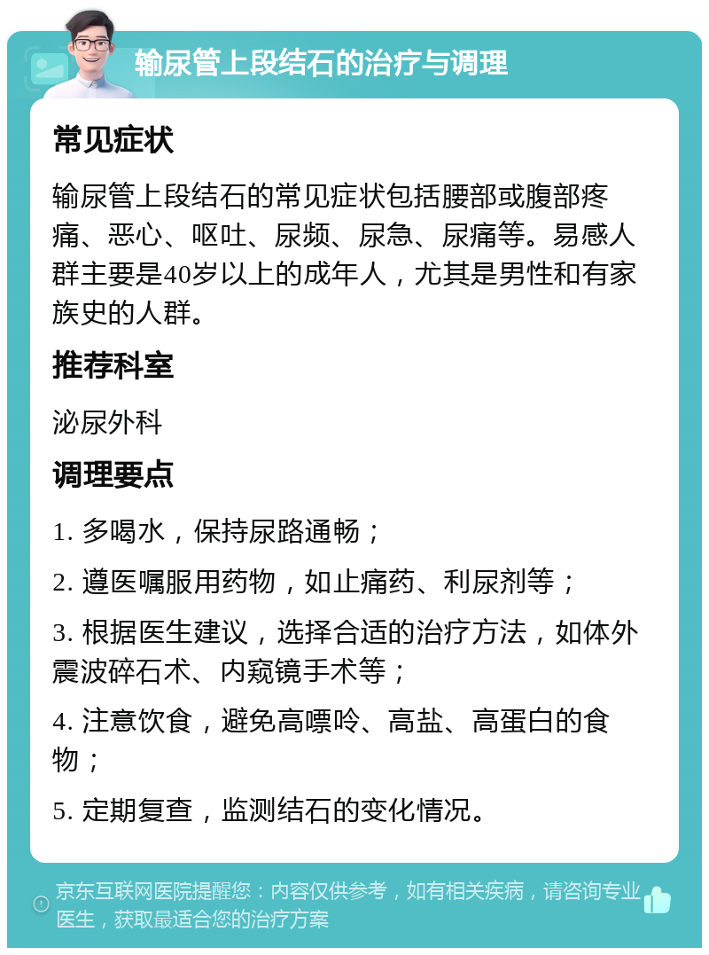 输尿管上段结石的治疗与调理 常见症状 输尿管上段结石的常见症状包括腰部或腹部疼痛、恶心、呕吐、尿频、尿急、尿痛等。易感人群主要是40岁以上的成年人，尤其是男性和有家族史的人群。 推荐科室 泌尿外科 调理要点 1. 多喝水，保持尿路通畅； 2. 遵医嘱服用药物，如止痛药、利尿剂等； 3. 根据医生建议，选择合适的治疗方法，如体外震波碎石术、内窥镜手术等； 4. 注意饮食，避免高嘌呤、高盐、高蛋白的食物； 5. 定期复查，监测结石的变化情况。