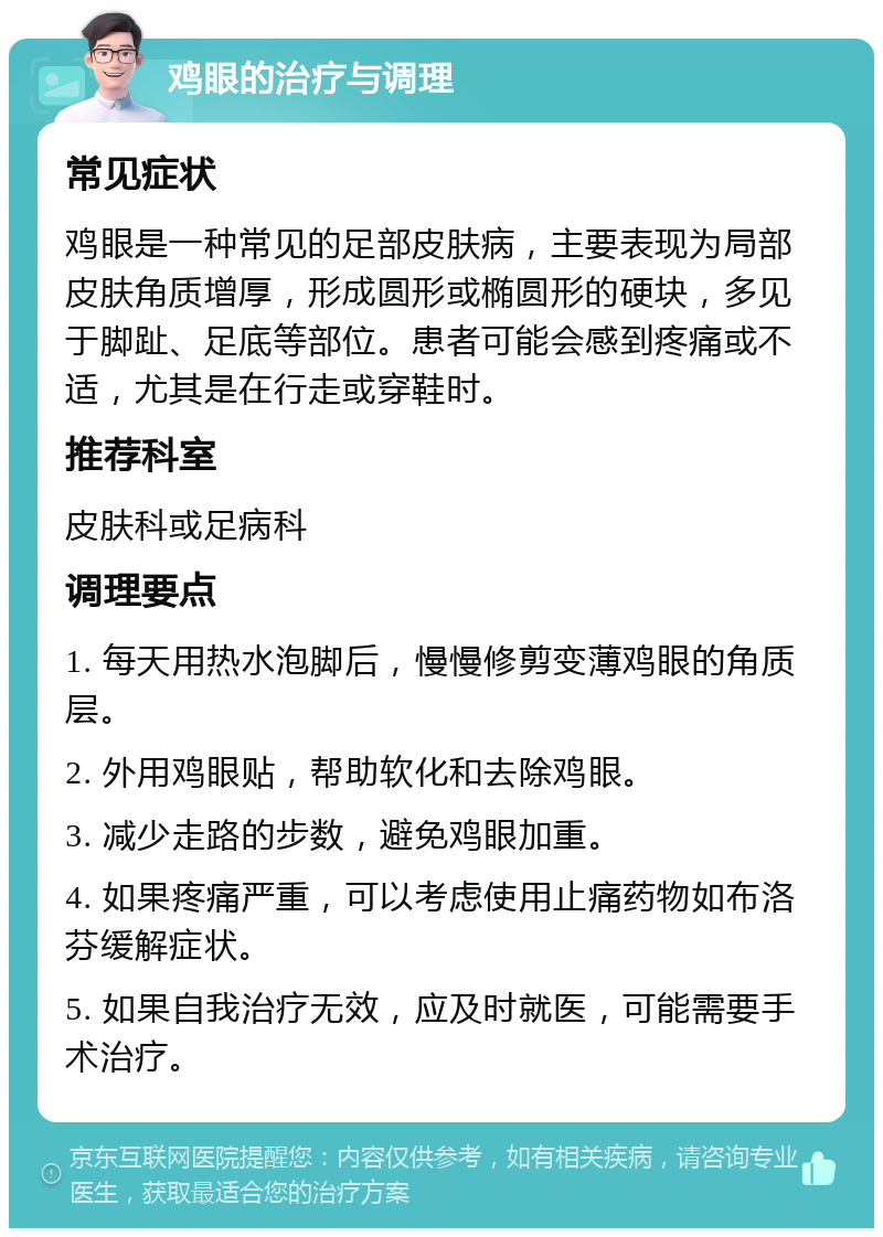 鸡眼的治疗与调理 常见症状 鸡眼是一种常见的足部皮肤病，主要表现为局部皮肤角质增厚，形成圆形或椭圆形的硬块，多见于脚趾、足底等部位。患者可能会感到疼痛或不适，尤其是在行走或穿鞋时。 推荐科室 皮肤科或足病科 调理要点 1. 每天用热水泡脚后，慢慢修剪变薄鸡眼的角质层。 2. 外用鸡眼贴，帮助软化和去除鸡眼。 3. 减少走路的步数，避免鸡眼加重。 4. 如果疼痛严重，可以考虑使用止痛药物如布洛芬缓解症状。 5. 如果自我治疗无效，应及时就医，可能需要手术治疗。