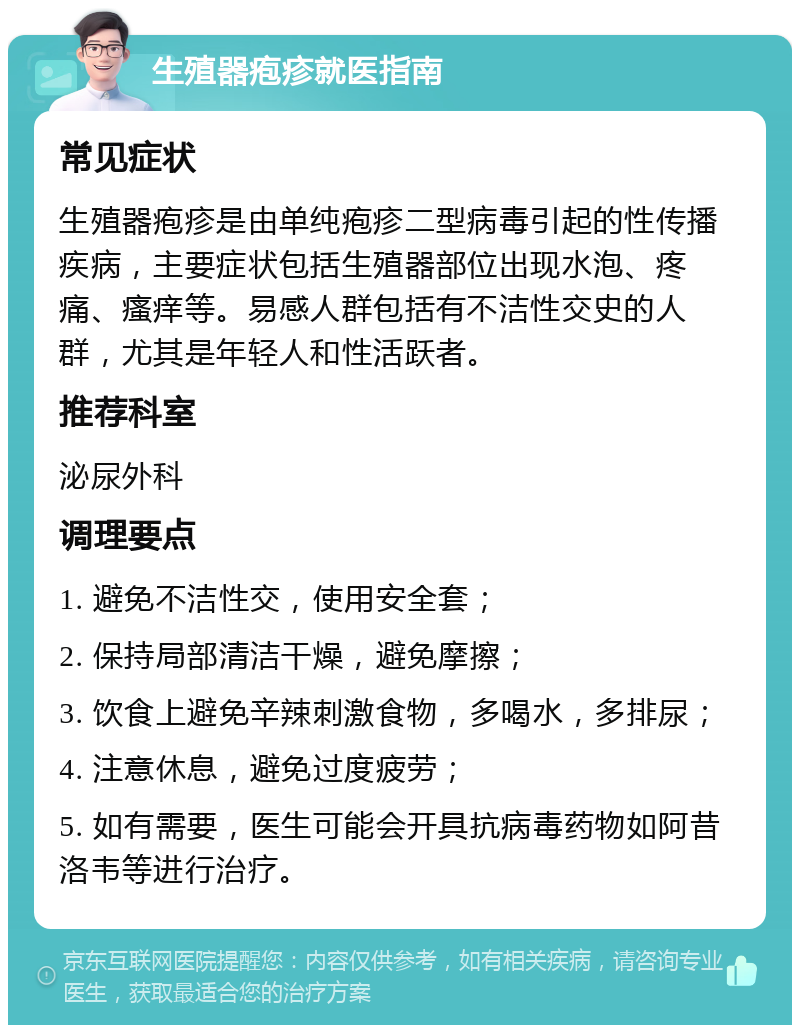 生殖器疱疹就医指南 常见症状 生殖器疱疹是由单纯疱疹二型病毒引起的性传播疾病，主要症状包括生殖器部位出现水泡、疼痛、瘙痒等。易感人群包括有不洁性交史的人群，尤其是年轻人和性活跃者。 推荐科室 泌尿外科 调理要点 1. 避免不洁性交，使用安全套； 2. 保持局部清洁干燥，避免摩擦； 3. 饮食上避免辛辣刺激食物，多喝水，多排尿； 4. 注意休息，避免过度疲劳； 5. 如有需要，医生可能会开具抗病毒药物如阿昔洛韦等进行治疗。