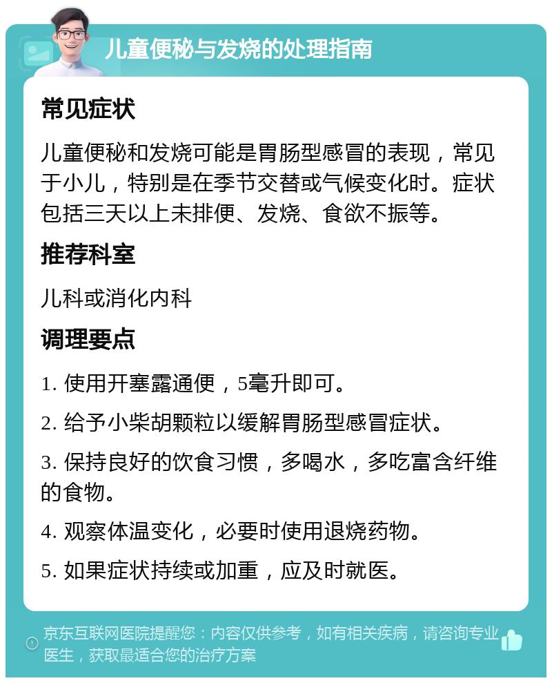 儿童便秘与发烧的处理指南 常见症状 儿童便秘和发烧可能是胃肠型感冒的表现，常见于小儿，特别是在季节交替或气候变化时。症状包括三天以上未排便、发烧、食欲不振等。 推荐科室 儿科或消化内科 调理要点 1. 使用开塞露通便，5毫升即可。 2. 给予小柴胡颗粒以缓解胃肠型感冒症状。 3. 保持良好的饮食习惯，多喝水，多吃富含纤维的食物。 4. 观察体温变化，必要时使用退烧药物。 5. 如果症状持续或加重，应及时就医。