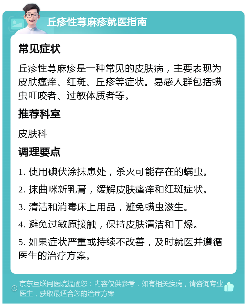 丘疹性荨麻疹就医指南 常见症状 丘疹性荨麻疹是一种常见的皮肤病，主要表现为皮肤瘙痒、红斑、丘疹等症状。易感人群包括螨虫叮咬者、过敏体质者等。 推荐科室 皮肤科 调理要点 1. 使用碘伏涂抹患处，杀灭可能存在的螨虫。 2. 抹曲咪新乳膏，缓解皮肤瘙痒和红斑症状。 3. 清洁和消毒床上用品，避免螨虫滋生。 4. 避免过敏原接触，保持皮肤清洁和干燥。 5. 如果症状严重或持续不改善，及时就医并遵循医生的治疗方案。