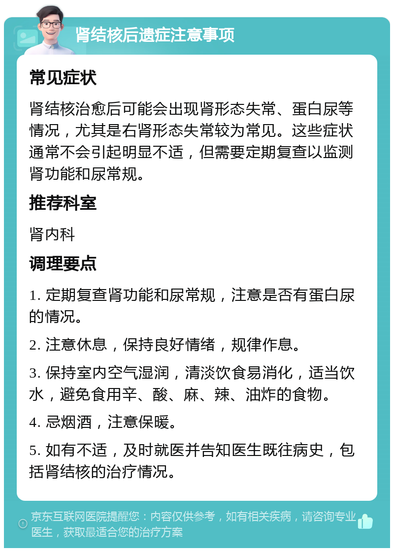 肾结核后遗症注意事项 常见症状 肾结核治愈后可能会出现肾形态失常、蛋白尿等情况，尤其是右肾形态失常较为常见。这些症状通常不会引起明显不适，但需要定期复查以监测肾功能和尿常规。 推荐科室 肾内科 调理要点 1. 定期复查肾功能和尿常规，注意是否有蛋白尿的情况。 2. 注意休息，保持良好情绪，规律作息。 3. 保持室内空气湿润，清淡饮食易消化，适当饮水，避免食用辛、酸、麻、辣、油炸的食物。 4. 忌烟酒，注意保暖。 5. 如有不适，及时就医并告知医生既往病史，包括肾结核的治疗情况。