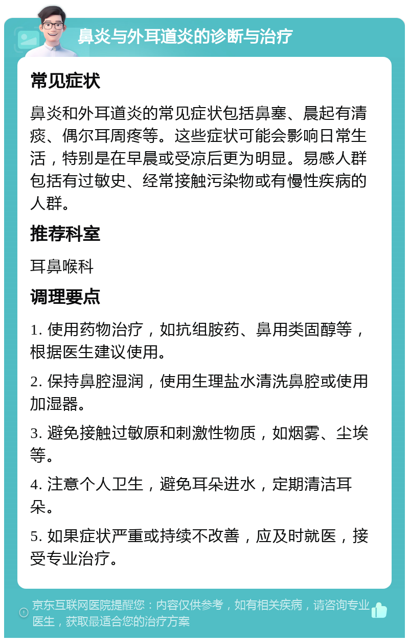 鼻炎与外耳道炎的诊断与治疗 常见症状 鼻炎和外耳道炎的常见症状包括鼻塞、晨起有清痰、偶尔耳周疼等。这些症状可能会影响日常生活，特别是在早晨或受凉后更为明显。易感人群包括有过敏史、经常接触污染物或有慢性疾病的人群。 推荐科室 耳鼻喉科 调理要点 1. 使用药物治疗，如抗组胺药、鼻用类固醇等，根据医生建议使用。 2. 保持鼻腔湿润，使用生理盐水清洗鼻腔或使用加湿器。 3. 避免接触过敏原和刺激性物质，如烟雾、尘埃等。 4. 注意个人卫生，避免耳朵进水，定期清洁耳朵。 5. 如果症状严重或持续不改善，应及时就医，接受专业治疗。