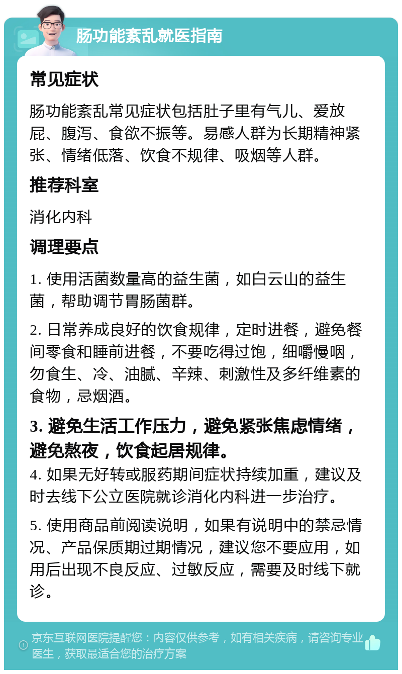 肠功能紊乱就医指南 常见症状 肠功能紊乱常见症状包括肚子里有气儿、爱放屁、腹泻、食欲不振等。易感人群为长期精神紧张、情绪低落、饮食不规律、吸烟等人群。 推荐科室 消化内科 调理要点 1. 使用活菌数量高的益生菌，如白云山的益生菌，帮助调节胃肠菌群。 2. 日常养成良好的饮食规律，定时进餐，避免餐间零食和睡前进餐，不要吃得过饱，细嚼慢咽，勿食生、冷、油腻、辛辣、刺激性及多纤维素的食物，忌烟酒。 3. 避免生活工作压力，避免紧张焦虑情绪，避免熬夜，饮食起居规律。 4. 如果无好转或服药期间症状持续加重，建议及时去线下公立医院就诊消化内科进一步治疗。 5. 使用商品前阅读说明，如果有说明中的禁忌情况、产品保质期过期情况，建议您不要应用，如用后出现不良反应、过敏反应，需要及时线下就诊。