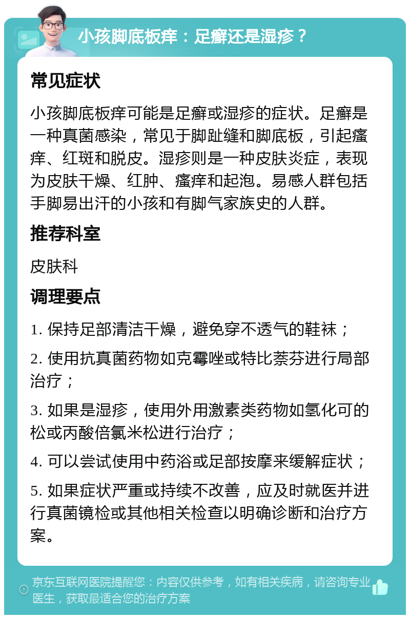 小孩脚底板痒：足癣还是湿疹？ 常见症状 小孩脚底板痒可能是足癣或湿疹的症状。足癣是一种真菌感染，常见于脚趾缝和脚底板，引起瘙痒、红斑和脱皮。湿疹则是一种皮肤炎症，表现为皮肤干燥、红肿、瘙痒和起泡。易感人群包括手脚易出汗的小孩和有脚气家族史的人群。 推荐科室 皮肤科 调理要点 1. 保持足部清洁干燥，避免穿不透气的鞋袜； 2. 使用抗真菌药物如克霉唑或特比萘芬进行局部治疗； 3. 如果是湿疹，使用外用激素类药物如氢化可的松或丙酸倍氯米松进行治疗； 4. 可以尝试使用中药浴或足部按摩来缓解症状； 5. 如果症状严重或持续不改善，应及时就医并进行真菌镜检或其他相关检查以明确诊断和治疗方案。