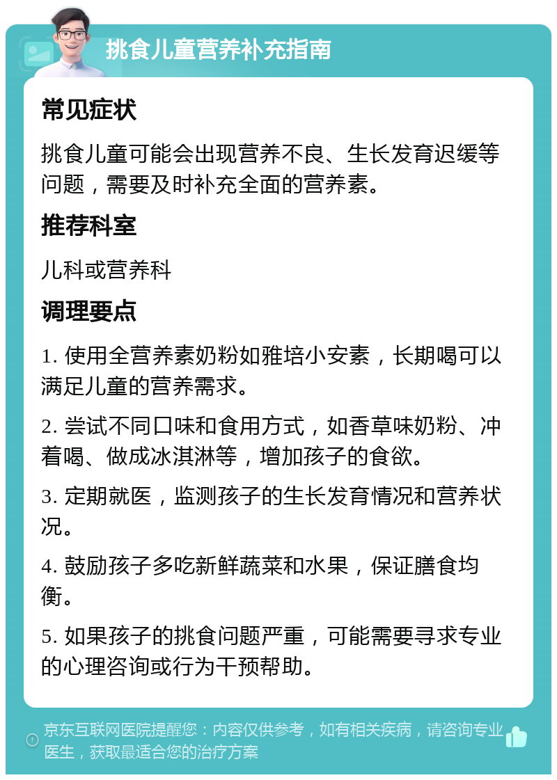 挑食儿童营养补充指南 常见症状 挑食儿童可能会出现营养不良、生长发育迟缓等问题，需要及时补充全面的营养素。 推荐科室 儿科或营养科 调理要点 1. 使用全营养素奶粉如雅培小安素，长期喝可以满足儿童的营养需求。 2. 尝试不同口味和食用方式，如香草味奶粉、冲着喝、做成冰淇淋等，增加孩子的食欲。 3. 定期就医，监测孩子的生长发育情况和营养状况。 4. 鼓励孩子多吃新鲜蔬菜和水果，保证膳食均衡。 5. 如果孩子的挑食问题严重，可能需要寻求专业的心理咨询或行为干预帮助。