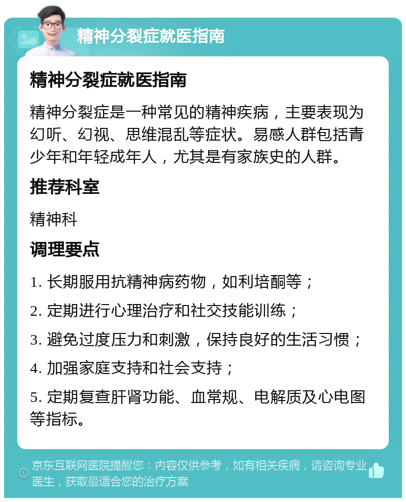 精神分裂症就医指南 精神分裂症就医指南 精神分裂症是一种常见的精神疾病，主要表现为幻听、幻视、思维混乱等症状。易感人群包括青少年和年轻成年人，尤其是有家族史的人群。 推荐科室 精神科 调理要点 1. 长期服用抗精神病药物，如利培酮等； 2. 定期进行心理治疗和社交技能训练； 3. 避免过度压力和刺激，保持良好的生活习惯； 4. 加强家庭支持和社会支持； 5. 定期复查肝肾功能、血常规、电解质及心电图等指标。