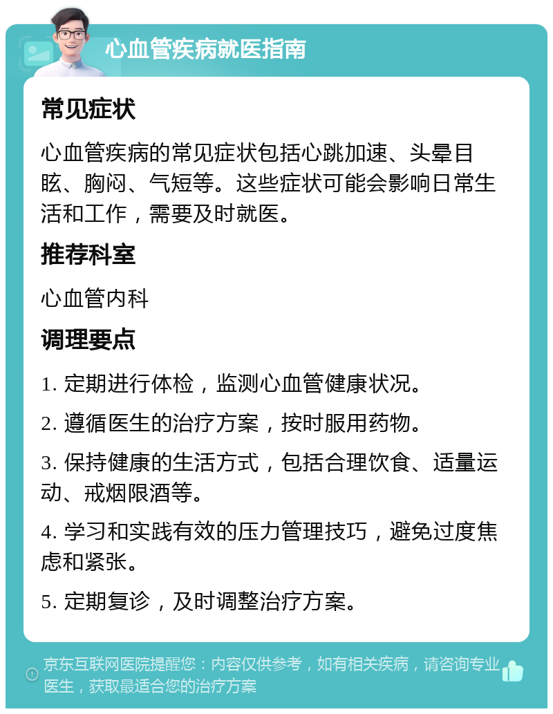 心血管疾病就医指南 常见症状 心血管疾病的常见症状包括心跳加速、头晕目眩、胸闷、气短等。这些症状可能会影响日常生活和工作，需要及时就医。 推荐科室 心血管内科 调理要点 1. 定期进行体检，监测心血管健康状况。 2. 遵循医生的治疗方案，按时服用药物。 3. 保持健康的生活方式，包括合理饮食、适量运动、戒烟限酒等。 4. 学习和实践有效的压力管理技巧，避免过度焦虑和紧张。 5. 定期复诊，及时调整治疗方案。