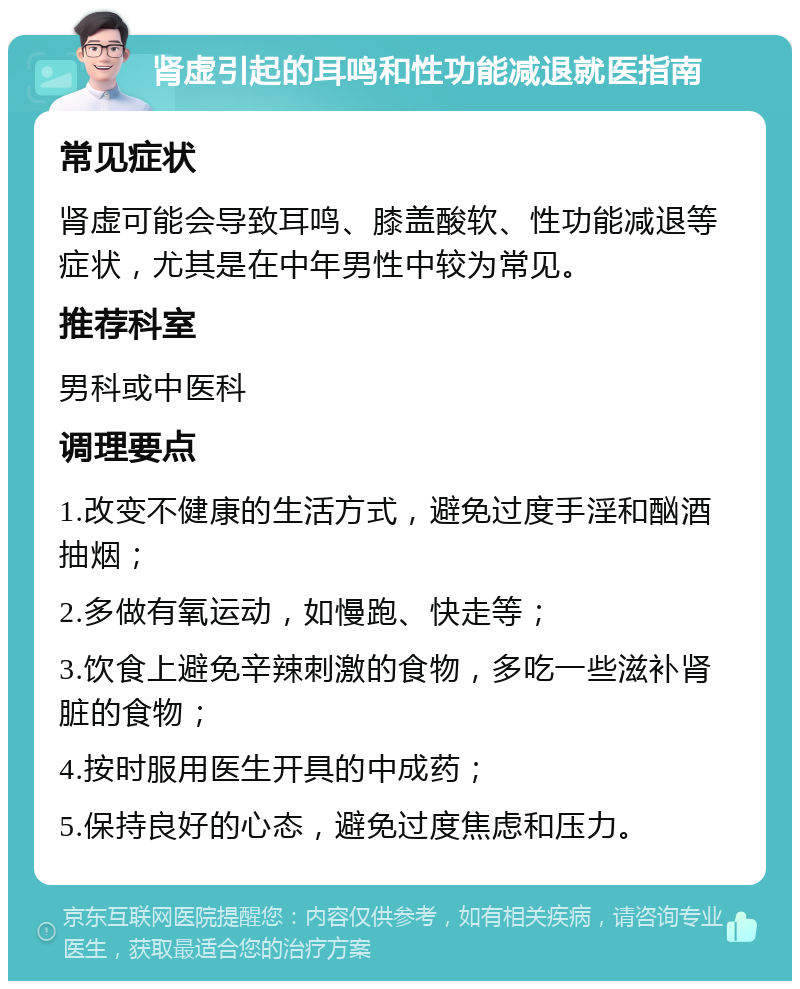 肾虚引起的耳鸣和性功能减退就医指南 常见症状 肾虚可能会导致耳鸣、膝盖酸软、性功能减退等症状，尤其是在中年男性中较为常见。 推荐科室 男科或中医科 调理要点 1.改变不健康的生活方式，避免过度手淫和酗酒抽烟； 2.多做有氧运动，如慢跑、快走等； 3.饮食上避免辛辣刺激的食物，多吃一些滋补肾脏的食物； 4.按时服用医生开具的中成药； 5.保持良好的心态，避免过度焦虑和压力。