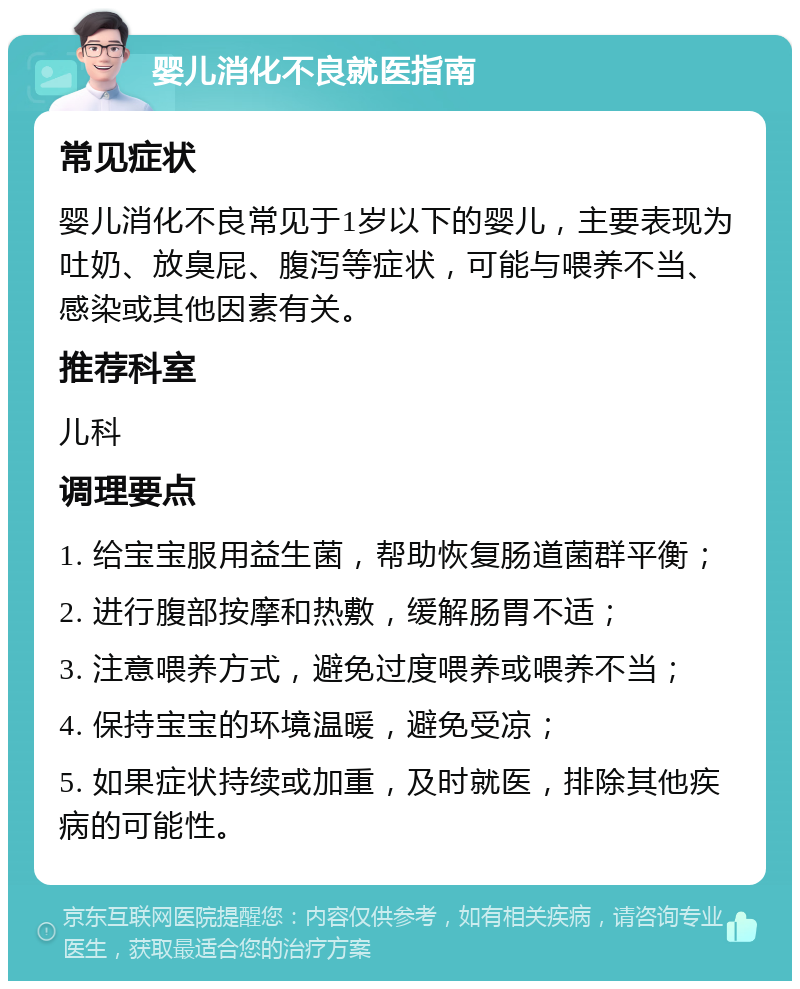 婴儿消化不良就医指南 常见症状 婴儿消化不良常见于1岁以下的婴儿，主要表现为吐奶、放臭屁、腹泻等症状，可能与喂养不当、感染或其他因素有关。 推荐科室 儿科 调理要点 1. 给宝宝服用益生菌，帮助恢复肠道菌群平衡； 2. 进行腹部按摩和热敷，缓解肠胃不适； 3. 注意喂养方式，避免过度喂养或喂养不当； 4. 保持宝宝的环境温暖，避免受凉； 5. 如果症状持续或加重，及时就医，排除其他疾病的可能性。