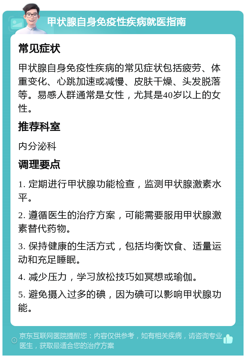 甲状腺自身免疫性疾病就医指南 常见症状 甲状腺自身免疫性疾病的常见症状包括疲劳、体重变化、心跳加速或减慢、皮肤干燥、头发脱落等。易感人群通常是女性，尤其是40岁以上的女性。 推荐科室 内分泌科 调理要点 1. 定期进行甲状腺功能检查，监测甲状腺激素水平。 2. 遵循医生的治疗方案，可能需要服用甲状腺激素替代药物。 3. 保持健康的生活方式，包括均衡饮食、适量运动和充足睡眠。 4. 减少压力，学习放松技巧如冥想或瑜伽。 5. 避免摄入过多的碘，因为碘可以影响甲状腺功能。