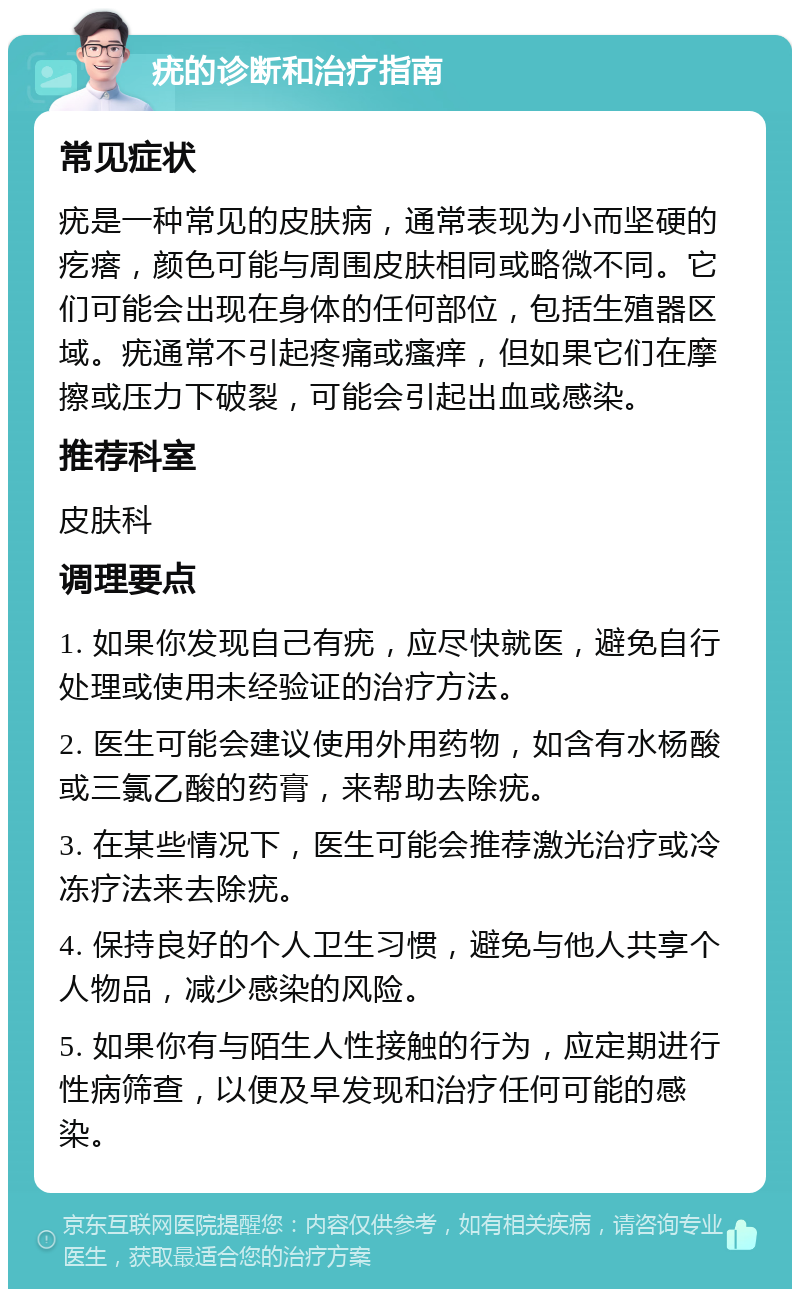 疣的诊断和治疗指南 常见症状 疣是一种常见的皮肤病，通常表现为小而坚硬的疙瘩，颜色可能与周围皮肤相同或略微不同。它们可能会出现在身体的任何部位，包括生殖器区域。疣通常不引起疼痛或瘙痒，但如果它们在摩擦或压力下破裂，可能会引起出血或感染。 推荐科室 皮肤科 调理要点 1. 如果你发现自己有疣，应尽快就医，避免自行处理或使用未经验证的治疗方法。 2. 医生可能会建议使用外用药物，如含有水杨酸或三氯乙酸的药膏，来帮助去除疣。 3. 在某些情况下，医生可能会推荐激光治疗或冷冻疗法来去除疣。 4. 保持良好的个人卫生习惯，避免与他人共享个人物品，减少感染的风险。 5. 如果你有与陌生人性接触的行为，应定期进行性病筛查，以便及早发现和治疗任何可能的感染。