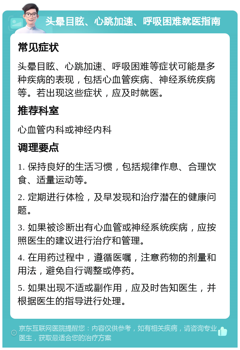 头晕目眩、心跳加速、呼吸困难就医指南 常见症状 头晕目眩、心跳加速、呼吸困难等症状可能是多种疾病的表现，包括心血管疾病、神经系统疾病等。若出现这些症状，应及时就医。 推荐科室 心血管内科或神经内科 调理要点 1. 保持良好的生活习惯，包括规律作息、合理饮食、适量运动等。 2. 定期进行体检，及早发现和治疗潜在的健康问题。 3. 如果被诊断出有心血管或神经系统疾病，应按照医生的建议进行治疗和管理。 4. 在用药过程中，遵循医嘱，注意药物的剂量和用法，避免自行调整或停药。 5. 如果出现不适或副作用，应及时告知医生，并根据医生的指导进行处理。