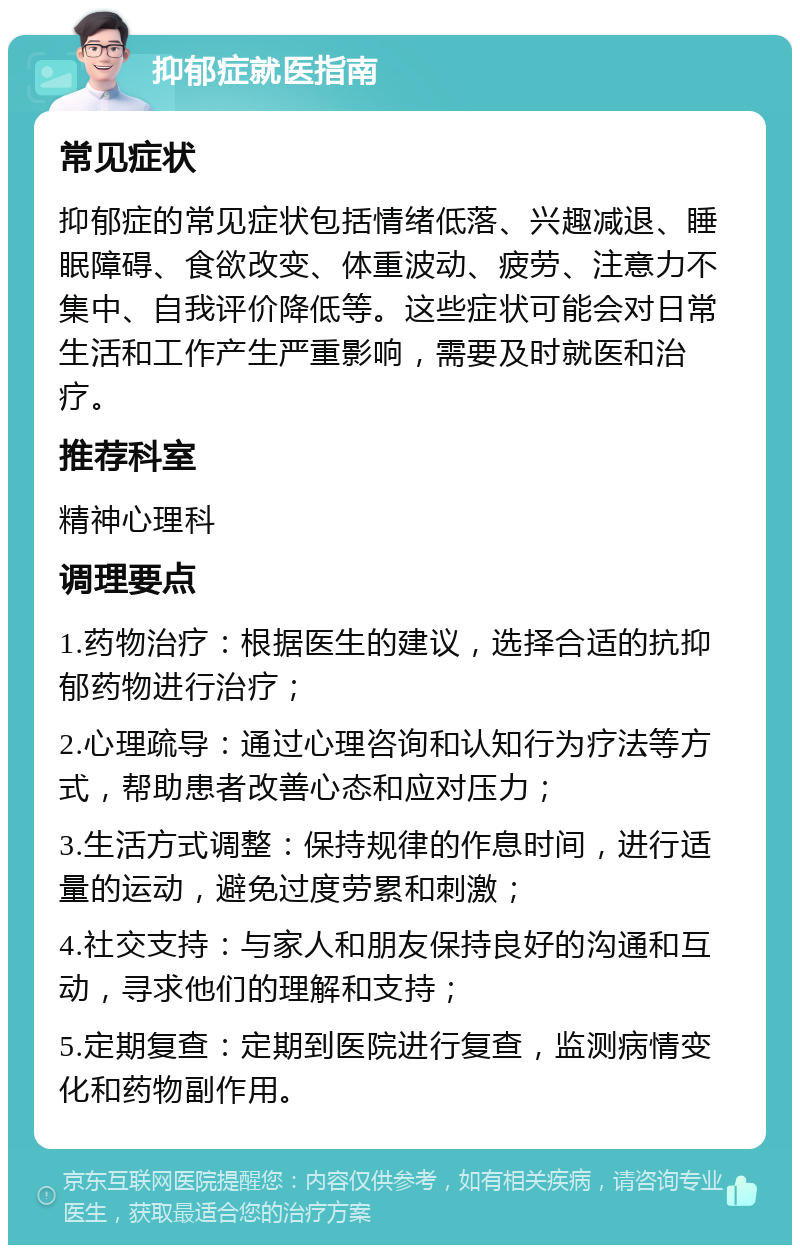 抑郁症就医指南 常见症状 抑郁症的常见症状包括情绪低落、兴趣减退、睡眠障碍、食欲改变、体重波动、疲劳、注意力不集中、自我评价降低等。这些症状可能会对日常生活和工作产生严重影响，需要及时就医和治疗。 推荐科室 精神心理科 调理要点 1.药物治疗：根据医生的建议，选择合适的抗抑郁药物进行治疗； 2.心理疏导：通过心理咨询和认知行为疗法等方式，帮助患者改善心态和应对压力； 3.生活方式调整：保持规律的作息时间，进行适量的运动，避免过度劳累和刺激； 4.社交支持：与家人和朋友保持良好的沟通和互动，寻求他们的理解和支持； 5.定期复查：定期到医院进行复查，监测病情变化和药物副作用。