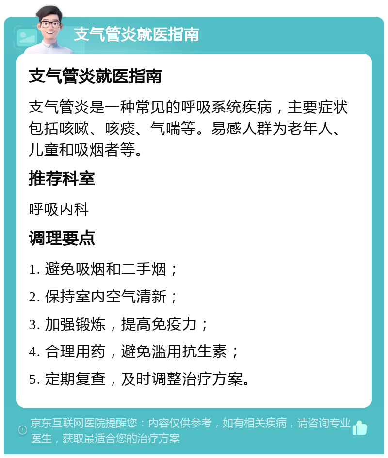 支气管炎就医指南 支气管炎就医指南 支气管炎是一种常见的呼吸系统疾病，主要症状包括咳嗽、咳痰、气喘等。易感人群为老年人、儿童和吸烟者等。 推荐科室 呼吸内科 调理要点 1. 避免吸烟和二手烟； 2. 保持室内空气清新； 3. 加强锻炼，提高免疫力； 4. 合理用药，避免滥用抗生素； 5. 定期复查，及时调整治疗方案。