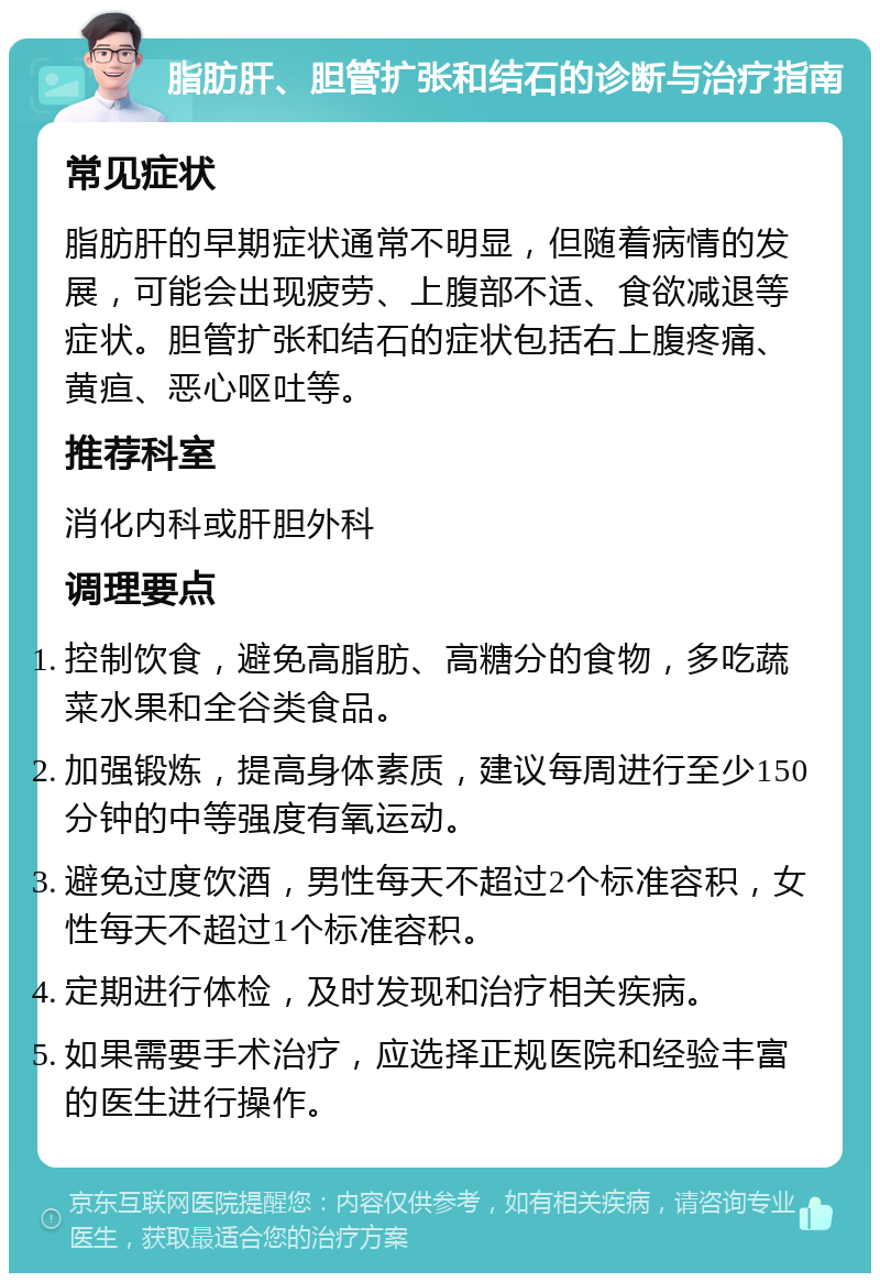 脂肪肝、胆管扩张和结石的诊断与治疗指南 常见症状 脂肪肝的早期症状通常不明显，但随着病情的发展，可能会出现疲劳、上腹部不适、食欲减退等症状。胆管扩张和结石的症状包括右上腹疼痛、黄疸、恶心呕吐等。 推荐科室 消化内科或肝胆外科 调理要点 控制饮食，避免高脂肪、高糖分的食物，多吃蔬菜水果和全谷类食品。 加强锻炼，提高身体素质，建议每周进行至少150分钟的中等强度有氧运动。 避免过度饮酒，男性每天不超过2个标准容积，女性每天不超过1个标准容积。 定期进行体检，及时发现和治疗相关疾病。 如果需要手术治疗，应选择正规医院和经验丰富的医生进行操作。